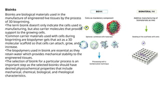 Bioinks
Bioinks are biological materials used in the
manufacture of engineered live tissues by the process
of 3D bioprinting.
•The term bioink doesn’t only indicate the cells used in
manufacturing, but also carrier molecules that provide
support to the growing cells.
•Common carrier materials used with cells during
bioprinting are biopolymer gels that act as a 3D
molecular scaffold so that cells can attach, grow, and
increase.
•The biopolymers used in bioink are essential as they
retain water which provides mechanical stability to the
engineered tissues.
•The selection of bioink for a particular process is an
important step as the selected bioinks should have
desired physicochemical properties that include
mechanical, chemical, biological, and rheological
characteristics.
 