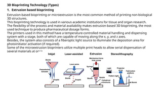 3D Bioprinting Technology (Types)
1. Extrusion based bioprinting
Extrusion-based bioprinting or microextrusion is the most common method of printing non-biological
3D structures.
This bioprinting technology is used in various academic institutions for tissue and organ research.
The flexibility of the process and material availability makes extrusion-based 3D bioprinting, the most
used technique to produce pharmaceutical dosage forms.
The printers used in this method have a temperature-controlled material handling and dispensing
system with a stage, both of which are capable of moving along the x, y, and z axes.
Besides, the system also consists of a fiberoptic light source to illuminate the deposition area for
photoinitiator activation (if required).
Some of the microextrusion bioprinters utilize multiple print heads to allow serial dispensation of
several materials at once.
 