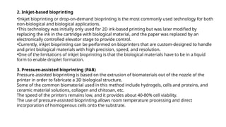 2. Inkjet-based bioprinting
•Inkjet bioprinting or drop-on-demand bioprinting is the most commonly used technology for both
non-biological and biological applications.
•This technology was initially only used for 2D ink-based printing but was later modified by
replacing the ink in the cartridge with biological material, and the paper was replaced by an
electronically controlled elevator stage to provide control.
•Currently, inkjet bioprinting can be performed on bioprinters that are custom-designed to handle
and print biological materials with high precision, speed, and resolution.
•One of the limitations of inkjet bioprinting is that the biological materials have to be in a liquid
form to enable droplet formation.
3. Pressure-assisted bioprinting (PAB)
Pressure-assisted bioprinting is based on the extrusion of biomaterials out of the nozzle of the
printer in order to fabricate a 3D biological structure.
Some of the common biomaterial used in this method include hydrogels, cells and proteins, and
ceramic material solutions, collagen and chitosan, etc.
The speed of the printers remains low, and it provides about 40-80% cell viability.
The use of pressure-assisted bioprinting allows room temperature processing and direct
incorporation of homogenous cells onto the substrate.
 
