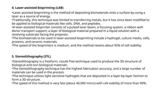 4. Laser-assisted bioprinting (LAB)
•Laser-assisted bioprinting is the method of depositing biomaterials onto a surface by using a
laser as a source of energy.
•Traditionally, this technique was limited to transferring metals, but it has since been modified to
be applied to biological materials like cells, DNA, and peptides.
•A laser-assisted bioprinter consists of a pulsed laser beam, a focusing system, a ribbon with
donor transport support, a layer of biological material prepared in a liquid solution with a
receiving substrate facing the projector.
•The biomaterials to be used in laser-assisted bioprinting include a hydrogel, culture media, cells,
proteins, and ceramic materials.
•The speed of the bioprinters is medium, and the method retains about 95% of cell viability.
5. Stereolithography (STL)
•Stereolithography is a freeform, nozzle free technique used to produce the 3D structure of
biological and non-biological materials.
•The stereolithography technique has the highest fabrication accuracy, and a large number of
materials can be used in the process.
•The technique utilizes light-sensitive hydrogels that are deposited in a layer-by-layer fashion to
form a 3D structure.
•The speed of this method is very fast (about 40,000 mm/s) with cell viability of more than 90%.
 