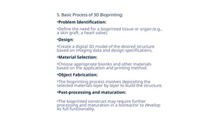 5. Basic Process of 3D Bioprinting:
•Problem Identification:
•Define the need for a bioprinted tissue or organ (e.g.,
a skin graft, a heart valve).
•Design:
•Create a digital 3D model of the desired structure
based on imaging data and design specifications.
•Material Selection:
•Choose appropriate bioinks and other materials
based on the application and printing method.
•Object Fabrication:
•The bioprinting process involves depositing the
selected materials layer by layer to build the structure.
•Post-processing and maturation:
•The bioprinted construct may require further
processing and maturation in a bioreactor to develop
its full functionality.
 