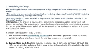 2. 3D Modeling and Design:
•3D modeling techniques allow for the creation of digital representations of the desired tissue or
organ.
•This can involve various methods, including box modeling, edge modeling, spline/NURBS modeling,
subdivision modeling, and digital sculpting.
•The design phase is crucial for determining the structure, shape, and internal architecture of the
bioprinted construct.
3D modeling is the process of creating three-dimensional images or graphics to represent real
objects and surfaces. The representation is usually done mathematically by manipulating the points
in a virtual space. These points, technically known as vertices, are used to form a mesh, which gives
the shape of an object.
Common Techniques Used in 3D Modeling
1. Box modelling In the box modeling technique the artist uses a geometric shape, like a cube,
cylinder or sphere, and shapes it until the intended appearance is achieved.
2. Contour/Edge modelling Edge modeling is another type of polygonal technique, although it is
different from the box technique. In this process, the modelers develop the model piece by piece
instead of refining a primitive shape.
 