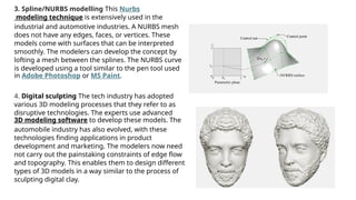 3. Spline/NURBS modelling This Nurbs
modeling technique is extensively used in the
industrial and automotive industries. A NURBS mesh
does not have any edges, faces, or vertices. These
models come with surfaces that can be interpreted
smoothly. The modelers can develop the concept by
lofting a mesh between the splines. The NURBS curve
is developed using a tool similar to the pen tool used
in Adobe Photoshop or MS Paint.
4. Digital sculpting The tech industry has adopted
various 3D modeling processes that they refer to as
disruptive technologies. The experts use advanced
3D modeling software to develop these models. The
automobile industry has also evolved, with these
technologies finding applications in product
development and marketing. The modelers now need
not carry out the painstaking constraints of edge flow
and topography. This enables them to design different
types of 3D models in a way similar to the process of
sculpting digital clay.
 