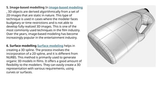 5. Image-based modelling In image-based modeling
, 3D objects are derived algorithmically from a set of
2D images that are static in nature. This type of
technique is used in cases where the modeler faces
budgetary or time restrictions and is not able to
develop fully realized 3D images. This is one of the
most commonly used techniques in the film industry.
Over the years, image-based modeling has become
increasingly popular in the entertainment industry.
6. Surface modelling Surface modeling helps in
creating a 3D spline. The process involves the
incorporation of a 2D spline, and it is different from
NURBS. This method is primarily used to generate
organic 3D models in films. It offers a good amount of
flexibility to the modelers. They can easily create a 3D
representation with various requirements, using
curves or surfaces.
 