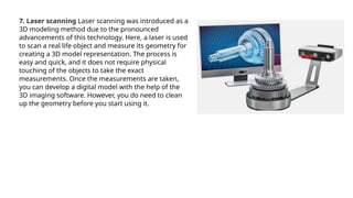 7. Laser scanning Laser scanning was introduced as a
3D modeling method due to the pronounced
advancements of this technology. Here, a laser is used
to scan a real life object and measure its geometry for
creating a 3D model representation. The process is
easy and quick, and it does not require physical
touching of the objects to take the exact
measurements. Once the measurements are taken,
you can develop a digital model with the help of the
3D imaging software. However, you do need to clean
up the geometry before you start using it.
 