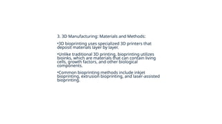 3. 3D Manufacturing: Materials and Methods:
•3D bioprinting uses specialized 3D printers that
deposit materials layer by layer.
•Unlike traditional 3D printing, bioprinting utilizes
bioinks, which are materials that can contain living
cells, growth factors, and other biological
components.
•Common bioprinting methods include inkjet
bioprinting, extrusion bioprinting, and laser-assisted
bioprinting.
 