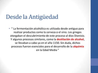 Desde la Antigüedad
• “ La fermentación alcohólica es utilizada desde antiguo para
realizar productos como la cerveza o el vino. Los griegos
otorgaban el descubrimiento de este proceso al dios Dionisio.
Y algunos procesos similares, como la destilación de alcohol,
se llevaban a cabo ya en el año 1150. Sin duda, dichos
procesos fueron esenciales para el desarrollo de la alquimia
en la Edad Media ”
 