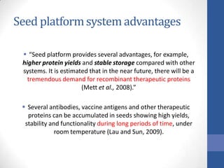 Seed platformsystem advantages
 “Seed platform provides several advantages, for example,
higher protein yields and stable storage compared with other
systems. It is estimated that in the near future, there will be a
tremendous demand for recombinant therapeutic proteins
(Mett et al., 2008).”
 Several antibodies, vaccine antigens and other therapeutic
proteins can be accumulated in seeds showing high yields,
stability and functionality during long periods of time, under
room temperature (Lau and Sun, 2009).
 