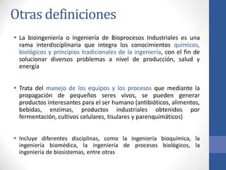 Otras definiciones
 La bioingeniería o Ingeniería de Bioprocesos Industriales es una
rama interdisciplinaria que integra los conocimientos químicos,
biológicos y principios tradicionales de la ingeniería, con el fin de
solucionar diversos problemas a nivel de producción, salud y
energía
 Trata del manejo de los equipos y los procesos que mediante la
propagación de pequeños seres vivos, se pueden generar
productos interesantes para el ser humano (antibióticos, alimentos,
bebidas, enzimas, productos industriales obtenidos por
fermentación, cultivos celulares, tisulares y parenquimáticos)
 Incluye diferentes disciplinas, como la ingeniería bioquímica, la
ingeniería biomédica, la ingeniería de procesos biológicos, la
ingeniería de biosistemas, entre otras
 