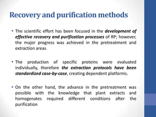 Recovery and purification methods
 The scientific effort has been focused in the development of
effective recovery and purification processes of RP; however,
the major progress was achieved in the pretreatment and
extraction areas
 The production of specific proteins were evaluated
individually, therefore the extraction protocols have been
standardized case-by-case, creating dependent platforms.
 On the other hand, the advance in the pretreatment was
possible with the knowledge that plant extracts and
homogenates required different conditions after the
purification
 