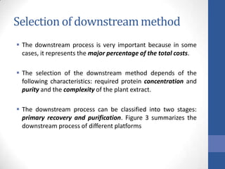 Selection of downstreammethod
 The downstream process is very important because in some
cases, it represents the major percentage of the total costs.
 The selection of the downstream method depends of the
following characteristics: required protein concentration and
purity and the complexity of the plant extract.
 The downstream process can be classified into two stages:
primary recovery and purification. Figure 3 summarizes the
downstream process of different platforms
 