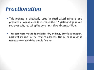 Fractionation
 This process is especially used in seed-based systems and
provides a mechanism to increase the RP yield and generate
sub products, reducing the volume and solid composition.
 The common methods include: dry milling, dry fractionation,
and wet milling. In the case of oilseeds, the oil separation is
necessary to avoid the emulsification
 