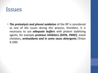 Issues
 The proteolysis and phenol oxidation of the RP is considered
as one of the issues during this process, therefore, it is
necessary to use adequate buffers with protein stabilizing
agents, for example protease inhibitors (EDTA, PMSF), metal
chelators, antioxidants and in some cases detergents (Triton
X-100)
 