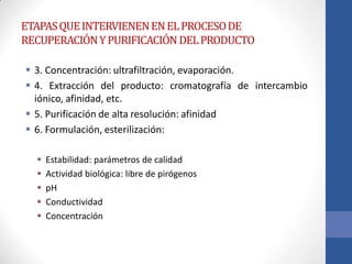 ETAPASQUEINTERVIENENENELPROCESODE
RECUPERACIÓNYPURIFICACIÓNDELPRODUCTO
 3. Concentración: ultrafiltración, evaporación.
 4. Extracción del producto: cromatografía de intercambio
iónico, afinidad, etc.
 5. Purificación de alta resolución: afinidad
 6. Formulación, esterilización:
 Estabilidad: parámetros de calidad
 Actividad biológica: libre de pirógenos
 pH
 Conductividad
 Concentración
 