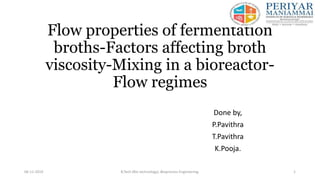 Flow properties of fermentation
broths-Factors affecting broth
viscosity-Mixing in a bioreactor-
Flow regimes
Done by,
P.Pavithra
T.Pavithra
K.Pooja.
06-11-2019 B.Tech (Bio technology) ,Bioprocess Engineering. 1
 