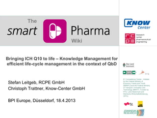 The


                                Wiki


Bringing ICH Q10 to life – Knowledge Management for
efficient life-cycle management in the context of QbD


                                                        K1 Competence Center - Initiated
                                                        by the Federal Ministry of
 Stefan Leitgeb, RCPE GmbH                              Economy, Family and Youth
                                                        (BMWFJ) and the Federal Ministry

 Christoph Trattner, Know-Center GmbH                   of Transport, Innovation and
                                                        Technology (BMVIT). Funded by
                                                        FFG, Land Steiermark and
                                                        Steirische Wirtschaftsförderung
                                                        (SFG).


 BPI Europe, Düsseldorf, 18.4.2013
 