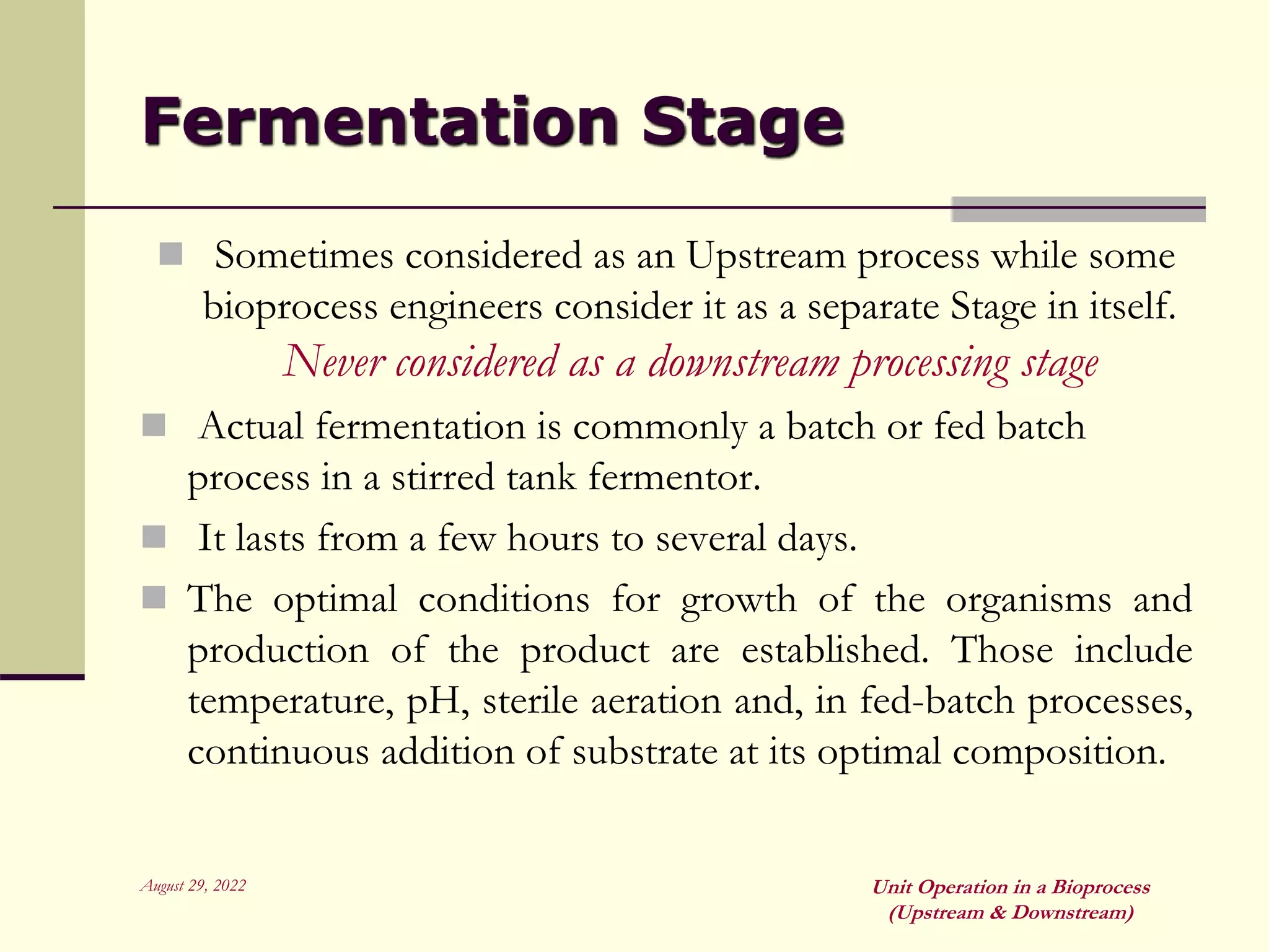 August 29, 2022 Unit Operation in a Bioprocess
(Upstream & Downstream)
Fermentation Stage
 Sometimes considered as an Upstream process while some
bioprocess engineers consider it as a separate Stage in itself.
Never considered as a downstream processing stage
 Actual fermentation is commonly a batch or fed batch
process in a stirred tank fermentor.
 It lasts from a few hours to several days.
 The optimal conditions for growth of the organisms and
production of the product are established. Those include
temperature, pH, sterile aeration and, in fed-batch processes,
continuous addition of substrate at its optimal composition.
 