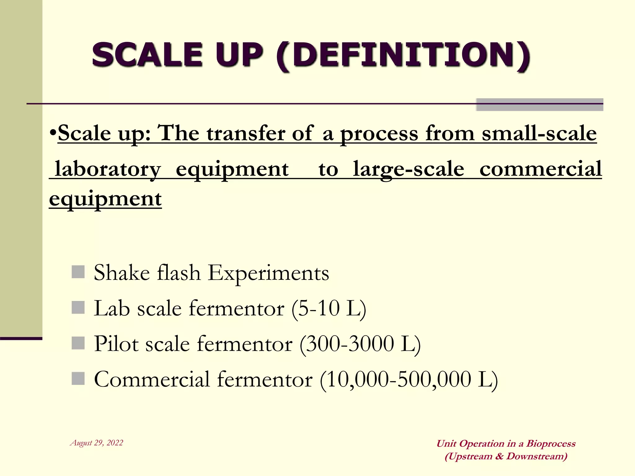 August 29, 2022 Unit Operation in a Bioprocess
(Upstream & Downstream)
SCALE UP (DEFINITION)
 Shake flash Experiments
 Lab scale fermentor (5-10 L)
 Pilot scale fermentor (300-3000 L)
 Commercial fermentor (10,000-500,000 L)
•Scale up: The transfer of a process from small-scale
laboratory equipment to large-scale commercial
equipment
 