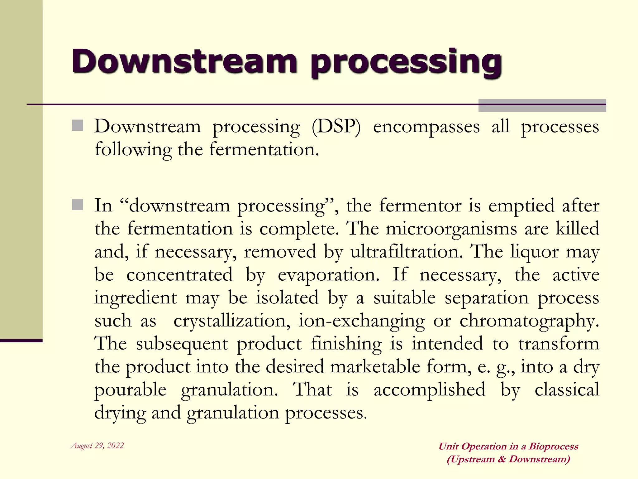 August 29, 2022 Unit Operation in a Bioprocess
(Upstream & Downstream)
Downstream processing
 Downstream processing (DSP) encompasses all processes
following the fermentation.
 In “downstream processing”, the fermentor is emptied after
the fermentation is complete. The microorganisms are killed
and, if necessary, removed by ultrafiltration. The liquor may
be concentrated by evaporation. If necessary, the active
ingredient may be isolated by a suitable separation process
such as crystallization, ion-exchanging or chromatography.
The subsequent product finishing is intended to transform
the product into the desired marketable form, e. g., into a dry
pourable granulation. That is accomplished by classical
drying and granulation processes.
 