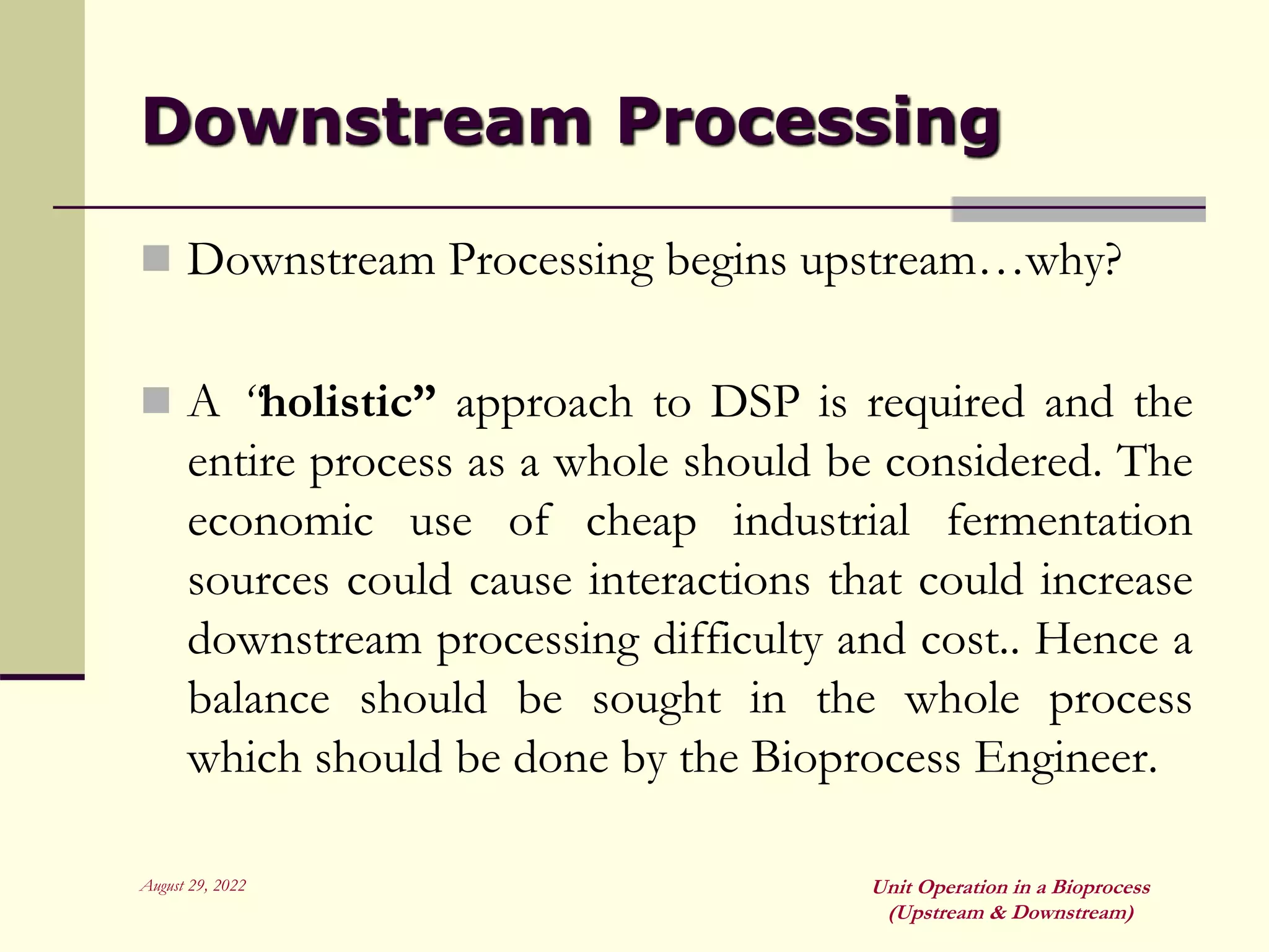 August 29, 2022 Unit Operation in a Bioprocess
(Upstream & Downstream)
Downstream Processing
 Downstream Processing begins upstream…why?
 A “holistic” approach to DSP is required and the
entire process as a whole should be considered. The
economic use of cheap industrial fermentation
sources could cause interactions that could increase
downstream processing difficulty and cost.. Hence a
balance should be sought in the whole process
which should be done by the Bioprocess Engineer.
 