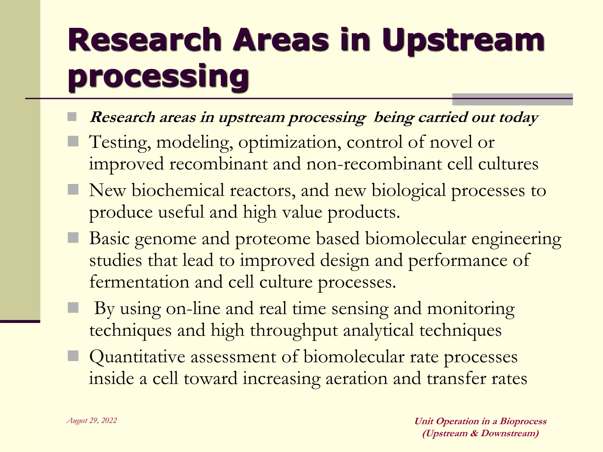 August 29, 2022 Unit Operation in a Bioprocess
(Upstream & Downstream)
Research Areas in Upstream
processing
 Research areas in upstream processing being carried out today
 Testing, modeling, optimization, control of novel or
improved recombinant and non-recombinant cell cultures
 New biochemical reactors, and new biological processes to
produce useful and high value products.
 Basic genome and proteome based biomolecular engineering
studies that lead to improved design and performance of
fermentation and cell culture processes.
 By using on-line and real time sensing and monitoring
techniques and high throughput analytical techniques
 Quantitative assessment of biomolecular rate processes
inside a cell toward increasing aeration and transfer rates
 