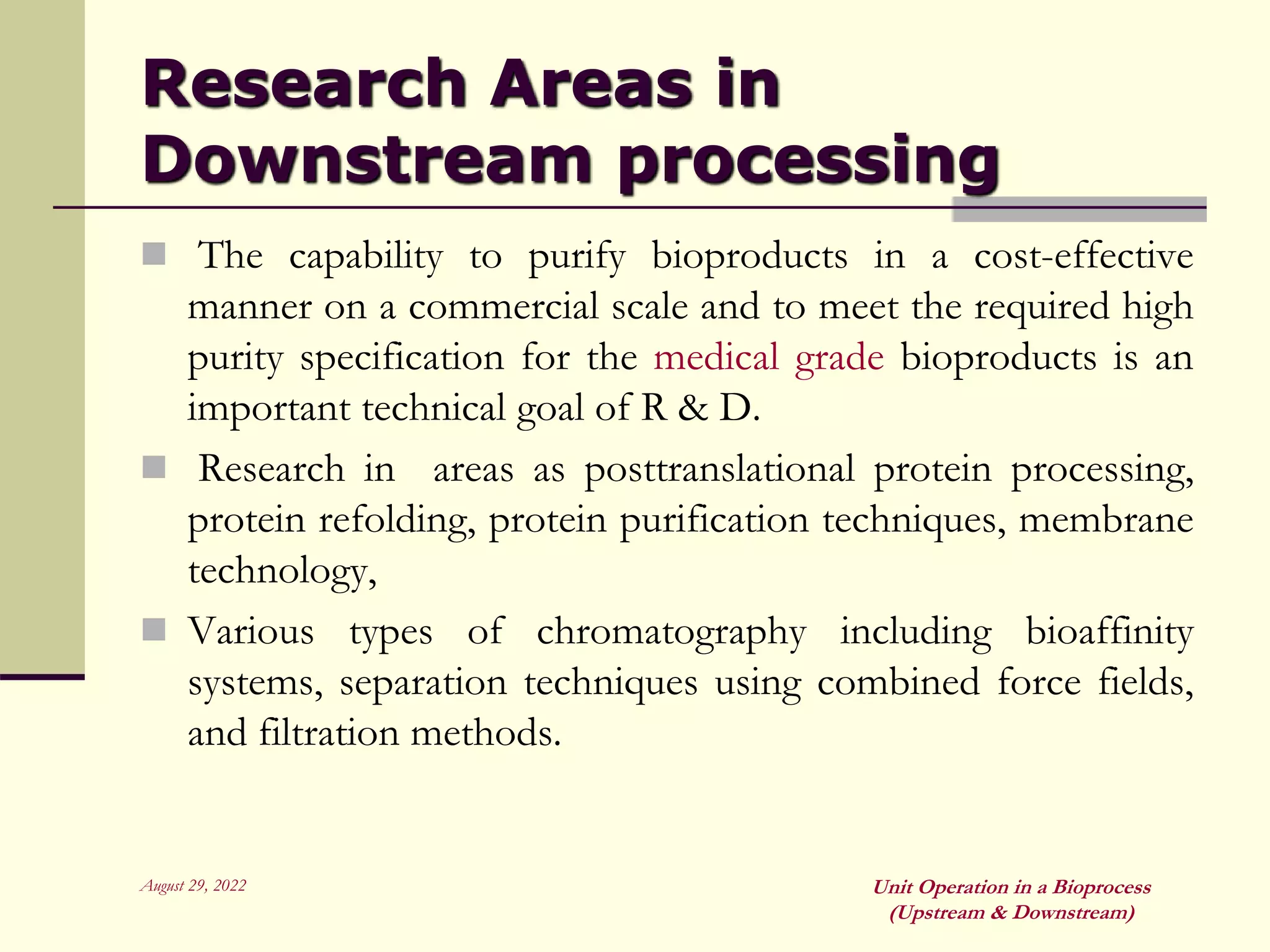 August 29, 2022 Unit Operation in a Bioprocess
(Upstream & Downstream)
Research Areas in
Downstream processing
 The capability to purify bioproducts in a cost-effective
manner on a commercial scale and to meet the required high
purity specification for the medical grade bioproducts is an
important technical goal of R & D.
 Research in areas as posttranslational protein processing,
protein refolding, protein purification techniques, membrane
technology,
 Various types of chromatography including bioaffinity
systems, separation techniques using combined force fields,
and filtration methods.
 