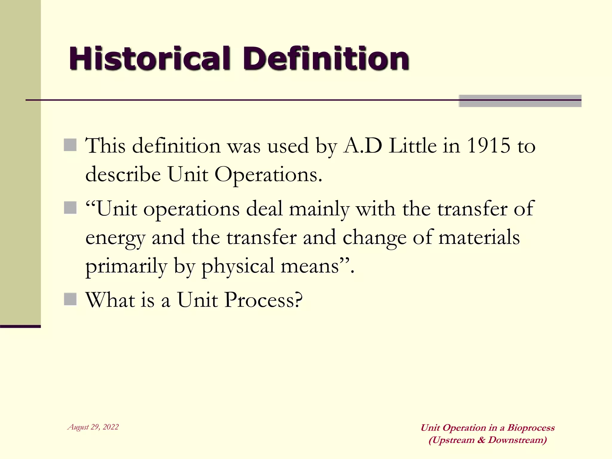 August 29, 2022 Unit Operation in a Bioprocess
(Upstream & Downstream)
Historical Definition
 This definition was used by A.D Little in 1915 to
describe Unit Operations.
 “Unit operations deal mainly with the transfer of
energy and the transfer and change of materials
primarily by physical means”.
 What is a Unit Process?
 