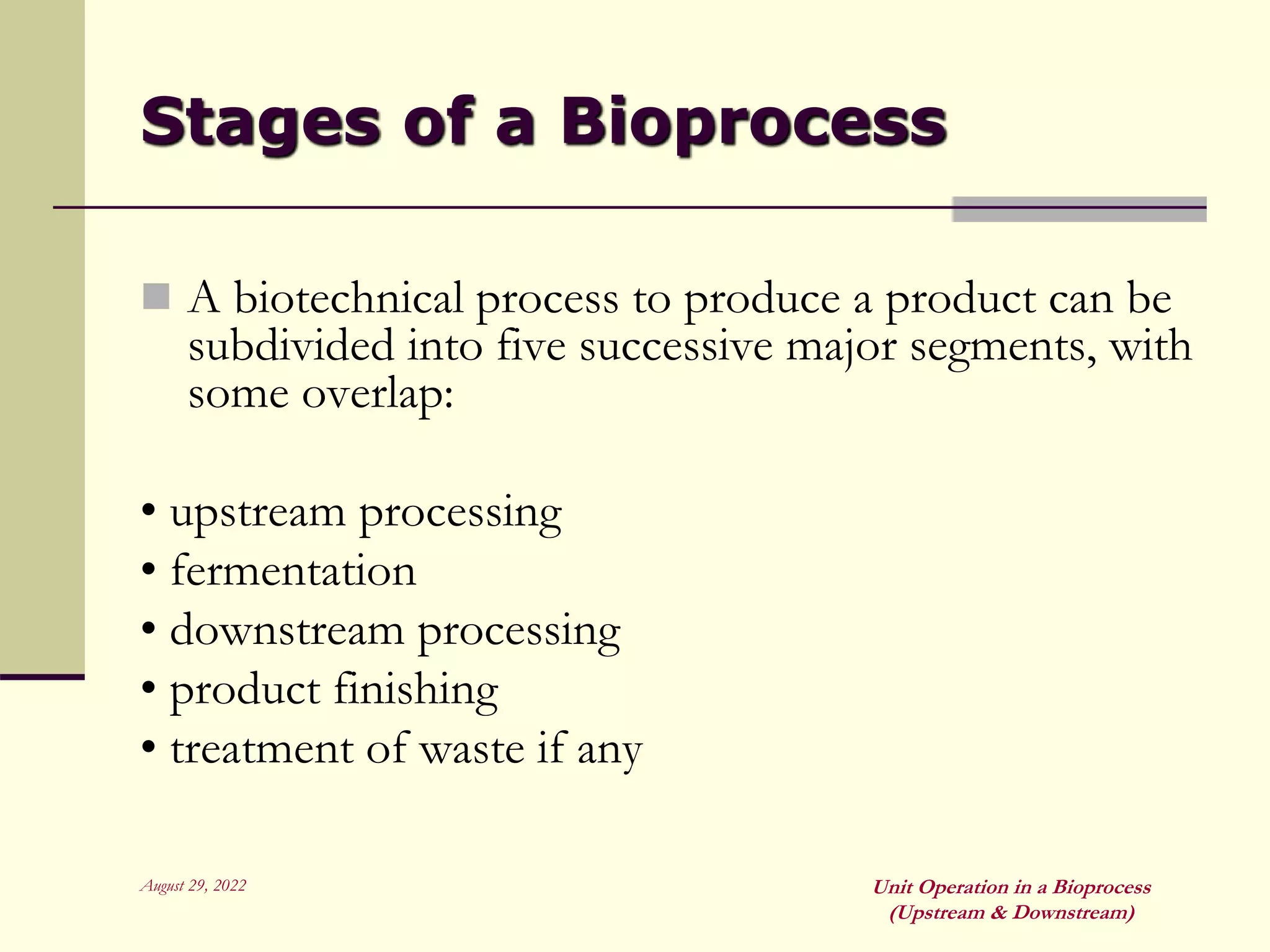 August 29, 2022 Unit Operation in a Bioprocess
(Upstream & Downstream)
Stages of a Bioprocess
 A biotechnical process to produce a product can be
subdivided into five successive major segments, with
some overlap:
• upstream processing
• fermentation
• downstream processing
• product finishing
• treatment of waste if any
 