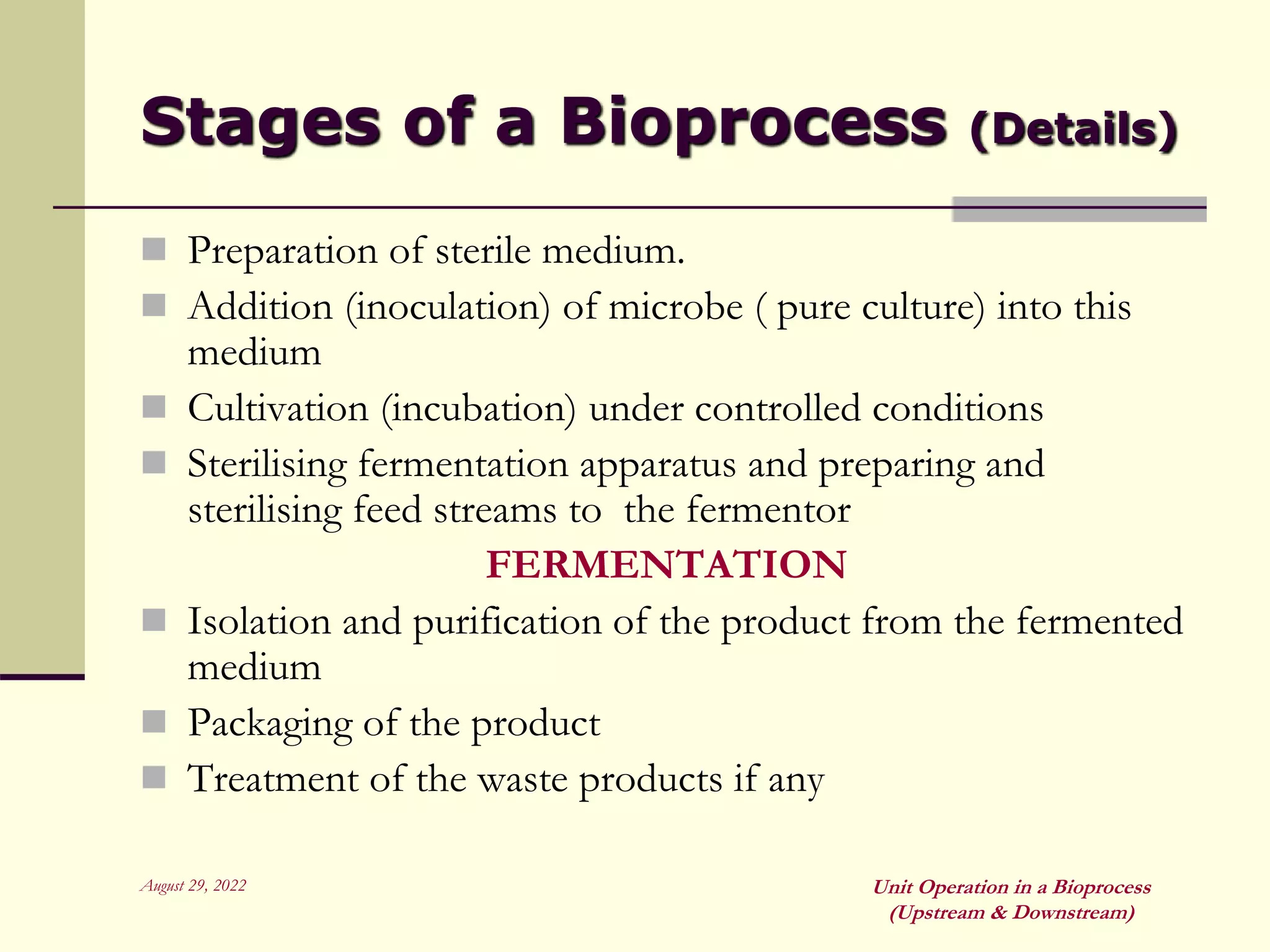 August 29, 2022 Unit Operation in a Bioprocess
(Upstream & Downstream)
Stages of a Bioprocess (Details)
 Preparation of sterile medium.
 Addition (inoculation) of microbe ( pure culture) into this
medium
 Cultivation (incubation) under controlled conditions
 Sterilising fermentation apparatus and preparing and
sterilising feed streams to the fermentor
FERMENTATION
 Isolation and purification of the product from the fermented
medium
 Packaging of the product
 Treatment of the waste products if any
 