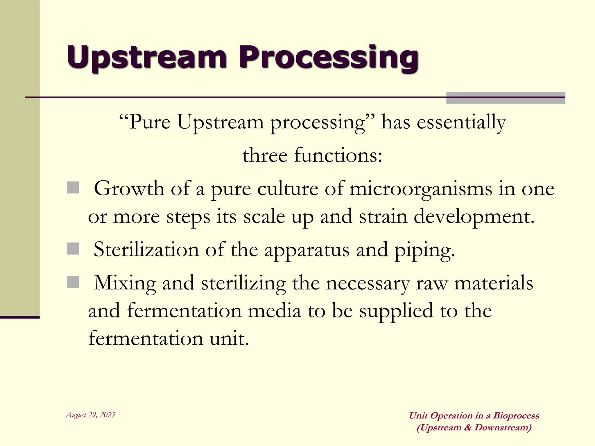 August 29, 2022 Unit Operation in a Bioprocess
(Upstream & Downstream)
Upstream Processing
“Pure Upstream processing” has essentially
three functions:
 Growth of a pure culture of microorganisms in one
or more steps its scale up and strain development.
 Sterilization of the apparatus and piping.
 Mixing and sterilizing the necessary raw materials
and fermentation media to be supplied to the
fermentation unit.
 
