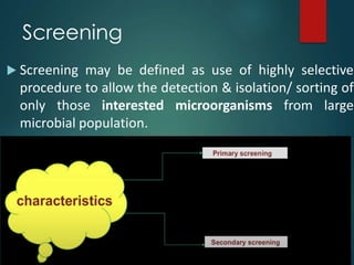 Screening
 Screening may be defined as use of highly selective
procedure to allow the detection & isolation/ sorting of
only those interested microorganisms from large
microbial population.
 