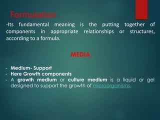 Formulation
-Its fundamental meaning is the putting together of
components in appropriate relationships or structures,
according to a formula.
MEDIA
- Medium- Support
- Here Growth components
- A growth medium or culture medium is a liquid or gel
designed to support the growth of microorganisms.
 
