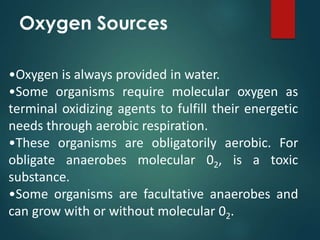 •Oxygen is always provided in water.
•Some organisms require molecular oxygen as
terminal oxidizing agents to fulfill their energetic
needs through aerobic respiration.
•These organisms are obligatorily aerobic. For
obligate anaerobes molecular 02, is a toxic
substance.
•Some organisms are facultative anaerobes and
can grow with or without molecular 02.
Oxygen Sources
 