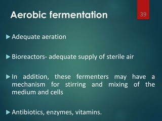 Aerobic fermentation
 Adequate aeration
 Bioreactors- adequate supply of sterile air
 In addition, these fermenters may have a
mechanism for stirring and mixing of the
medium and cells
 Antibiotics, enzymes, vitamins.
39
 