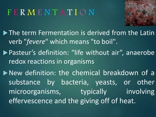 F E R M E N T A T I O N
The term Fermentation is derived from the Latin
verb "fevere" which means "to boil".
Pasteur’s definition: “life without air”, anaerobe
redox reactions in organisms
New definition: the chemical breakdown of a
substance by bacteria, yeasts, or other
microorganisms, typically involving
effervescence and the giving off of heat.
4
 