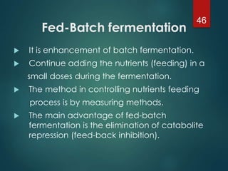 Fed-Batch fermentation
 It is enhancement of batch fermentation.
 Continue adding the nutrients (feeding) in a
small doses during the fermentation.
 The method in controlling nutrients feeding
process is by measuring methods.
 The main advantage of fed-batch
fermentation is the elimination of catabolite
repression (feed-back inhibition).
46
 