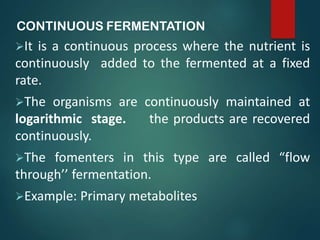 CONTINUOUS FERMENTATION
It is a continuous process where the nutrient is
continuously added to the fermented at a fixed
rate.
The organisms are continuously maintained at
logarithmic stage. the products are recovered
continuously.
The fomenters in this type are called “flow
through’’ fermentation.
Example: Primary metabolites
 