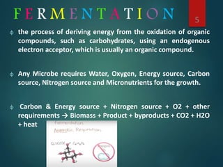 F E R M E N T A T I O N
φ the process of deriving energy from the oxidation of organic
compounds, such as carbohydrates, using an endogenous
electron acceptor, which is usually an organic compound.
φ Any Microbe requires Water, Oxygen, Energy source, Carbon
source, Nitrogen source and Micronutrients for the growth.
φ Carbon & Energy source + Nitrogen source + O2 + other
requirements → Biomass + Product + byproducts + CO2 + H2O
+ heat
5
 