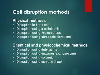 Cell disruption methods
Physical methods
• Disruption in bead mill
• Disruption using a colloid mill
• Disruption using French press
• Disruption using ultrasonic vibrations
Chemical and physicochemical methods
• Disruption using detergents
• Disruption using enzymes e.g. lysozyme
• Disruption using solvents
• Disruption using osmotic shock
 