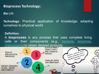 Bioprocess Technology:
Bio-Life
Technology- Practical application of knowledge; adapting
ourselves to physical world
Definition:
A bioprocess is any process that uses complete living
cells or their components (e.g., bacteria, enzymes,
chloroplasts) to obtain desired products.
 