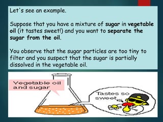 Let's see an example.
Suppose that you have a mixture of sugar in vegetable
oil (it tastes sweet!) and you want to separate the
sugar from the oil.
You observe that the sugar particles are too tiny to
filter and you suspect that the sugar is partially
dissolved in the vegetable oil.
 