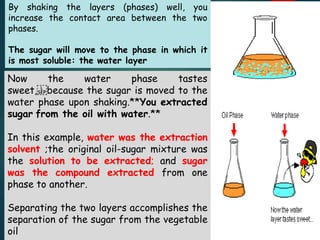 By shaking the layers (phases) well, you
increase the contact area between the two
phases.
The sugar will move to the phase in which it
is most soluble: the water layer
Now the water phase tastes
sweet, because the sugar is moved to the
water phase upon shaking.**You extracted
sugar from the oil with water.**
In this example, water was the extraction
solvent ;the original oil-sugar mixture was
the solution to be extracted; and sugar
was the compound extracted from one
phase to another.
Separating the two layers accomplishes the
separation of the sugar from the vegetable
oil
 