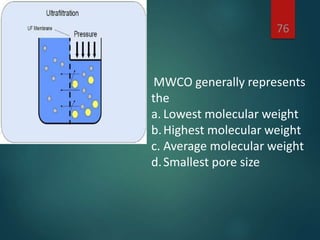 76
MWCO generally represents
the
a. Lowest molecular weight
b.Highest molecular weight
c. Average molecular weight
d.Smallest pore size
 