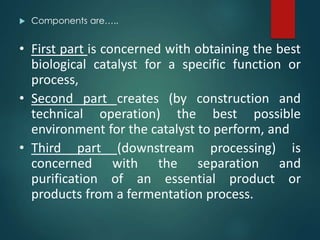  Components are…..
• First part is concerned with obtaining the best
biological catalyst for a specific function or
process,
• Second part creates (by construction and
technical operation) the best possible
environment for the catalyst to perform, and
• Third part (downstream processing) is
concerned with the separation and
purification of an essential product or
products from a fermentation process.
 