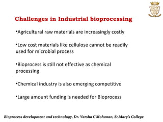 Challenges in Industrial bioprocessing
Bioprocess development and technology, Dr. Varsha C Mohanan, St.Mary’s CollegeBioprocess development and technology, Dr. Varsha C Mohanan, St.Mary’s College
•Agricultural raw materials are increasingly costly
•Low cost materials like cellulose cannot be readily
used for microbial process
•Bioprocess is still not effective as chemical
processing
•Chemical industry is also emerging competitive
•Large amount funding is needed for Bioprocess
 