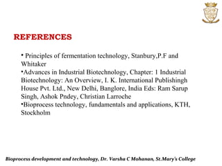 REFERENCES
Bioprocess development and technology, Dr. Varsha C Mohanan, St.Mary’s CollegeBioprocess development and technology, Dr. Varsha C Mohanan, St.Mary’s College
• Principles of fermentation technology, Stanbury,P.F and
Whitaker
•Advances in Industrial Biotechnology, Chapter: 1 Industrial
Biotechnology: An Overview, I. K. International Publishingh
House Pvt. Ltd., New Delhi, Banglore, India Eds: Ram Sarup
Singh, Ashok Pndey, Christian Larroche
•Bioprocess technology, fundamentals and applications, KTH,
Stockholm
 