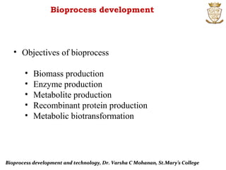 Bioprocess development
• Objectives of bioprocess
• Biomass production
• Enzyme production
• Metabolite production
• Recombinant protein production
• Metabolic biotransformation
Bioprocess development and technology, Dr. Varsha C Mohanan, St.Mary’s CollegeBioprocess development and technology, Dr. Varsha C Mohanan, St.Mary’s College
 