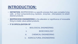 INTRODUCTION:
• DEFINITION: BIOPROCESS is a specific process that uses complete living
cells , or their components [e.g. bacteria , enzymes , chloroplasts ] to obtain
desired products .
• BIOPROCESS ENGINEERING is the alteration or significance of renewable
thing to create value-added products.
• IT IS SPECILIZATION OF :
i. BIOLOGICAL ENGINEERING
ii. BIOECHNOLOGY
iii. CHEMICAL ENGINEERING
iv. AGRICULTURAL ENGINEERING
 