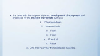 • It is deals with the shape or style and development of equipment and
processes for the creation of products such as ;
i. Pharmaceuticals
ii. Nutraceuticals
iii. Food
iv. Feed
v. Chemical
vi. Paper
vii. And many polymer from biological materials.
 