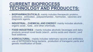 CURRENT BIOPROCESS
TECHNOLOGY AND PRODUCCTS:
• BIOPHARMACEUTICALS: mainly includes therapeutic proteins ,
antibiotics , antibodies , polysachharides , hormones , vaccines and
diagnostic agents.
• INDUSTRIAL , CHEMICAL AND ENERGY: mainly includes alcohols ,
organic acids , fuels , and other chemicals.
• FOOD INDUSTRIES : mainly includes alcoholic beverages and dairy
products several novel foods (starch , amino acids and vitamin ) and
food additives.
• AGRICULTURAL : mainly includes veterinary vaccine and antibiotics
use of NITROGEN fixing bacteria , production of transgenic pants and
genetic modification of foods .
 